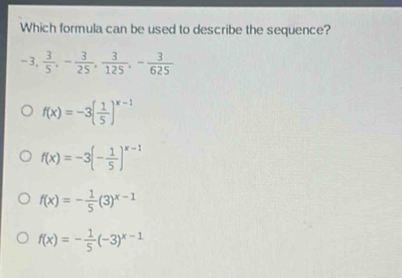 which formula can be used to describe the sequence? -3, $\frac{3}{5}$, -$\frac{3}{25}$, $\frac{3}{125}$, -$\frac{3}{625}$\no $f(x)=-3(\frac{1}{5})^{x - 1}$\no $f(x)=-3(-\frac{1}{5})^{x - 1}$\no $f(x)=-\frac{1}{5}(3)^{x - 1}$\no $f(x)=-\frac{1}{5}(-3)^{x - 1}$
