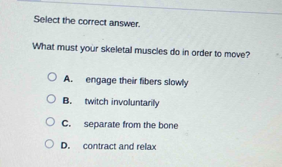 select the correct answer. what must your skeletal muscles do in order to move? a. engage their fibers slowly b. twitch involuntarily c. separate from the bone d. contract and relax
