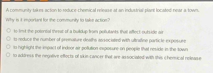 a community takes action to reduce chemical release at an industrial plant located near a town. why is it important for the community to take action?\n- to limit the potential threat of a buildup from pollutants that affect outside air\n- to reduce the number of premature deaths associated with ultrafine particle exposure\n- to highlight the impact of indoor air pollution exposure on people that reside in the town\n- to address the negative effects of skin cancer that are associated with this chemical release