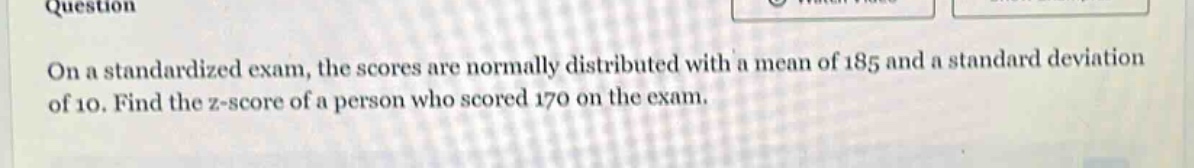 on a standardized exam, the scores are normally distributed with a mean of 185 and a standard deviation of 10. find the z - score of a person who scored 170 on the exam.