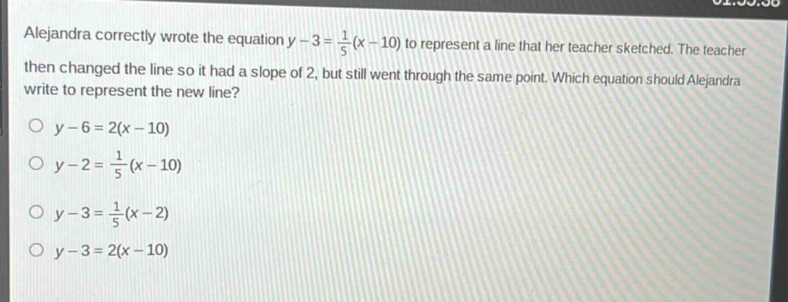 alejandra correctly wrote the equation $y - 3=\frac{1}{5}(x - 10)$ to represent a line that her teacher sketched. the teacher then changed the line so it had a slope of 2, but still went through the same point. which equation should alejandra write to represent the new line?\n$y - 6 = 2(x - 10)$\n$y - 2=\frac{1}{5}(x - 10)$\n$y - 3=\frac{1}{5}(x - 2)$\n$y - 3 = 2(x - 10)$