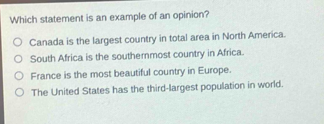 which statement is an example of an opinion?\no canada is the largest country in total area in north america.\no south africa is the southernmost country in africa.\no france is the most beautiful country in europe.\no the united states has the third - largest population in world.