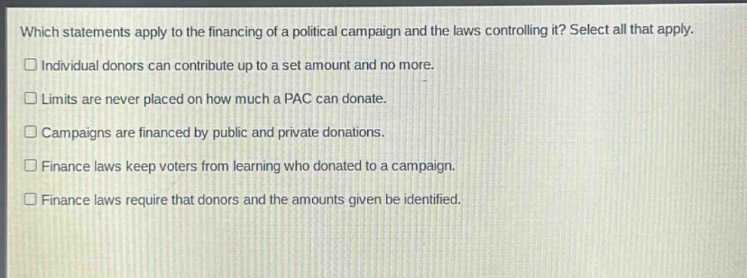 which statements apply to the financing of a political campaign and the laws controlling it? select all that apply.\n□ individual donors can contribute up to a set amount and no more.\n□ limits are never placed on how much a pac can donate.\n□ campaigns are financed by public and private donations.\n□ finance laws keep voters from learning who donated to a campaign.\n□ finance laws require that donors and the amounts given be identified.