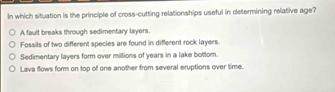 in which situation is the principle of cross - cutting relationships useful in determining relative age?\na fault breaks through sedimentary layers.\nfossils of two different species are found in different rock layers.\nsedimentary layers form over millions of years in a lake bottom.\nlava flows form on top of one another from several eruptions over time.