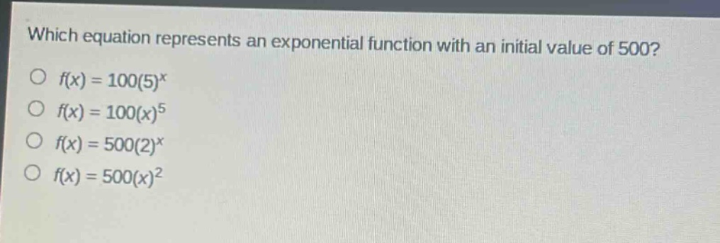 which equation represents an exponential function with an initial value of 500?\n$f(x)=100(5)^x$\n$f(x)=100(x)^5$\n$f(x)=500(2)^x$\n$f(x)=500(x)^2$