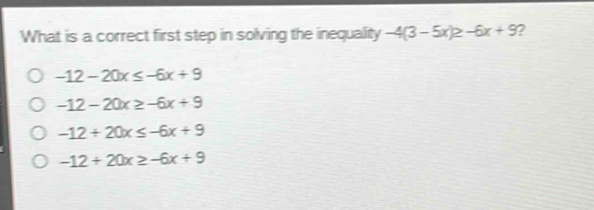 what is a correct first step in solving the inequality -4(3 - 5x)≥ -6x + 9?\n-12 - 20x ≤ -6x + 9\n-12 - 20x ≥ -6x + 9\n-12 + 20x ≤ -6x + 9\n-12 + 20x ≥ -6x + 9