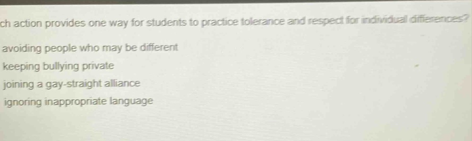 which action provides one way for students to practice tolerance and respect for individual differences?\navoiding people who may be different\nkeeping bullying private\njoining a gay - straight alliance\nignoring inappropriate language