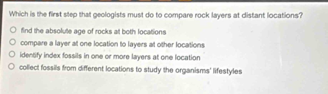 which is the first step that geologists must do to compare rock layers at distant locations?\nfind the absolute age of rocks at both locations\ncompare a layer at one location to layers at other locations\nidentify index fossils in one or more layers at one location\ncollect fossils from different locations to study the organisms lifestyles