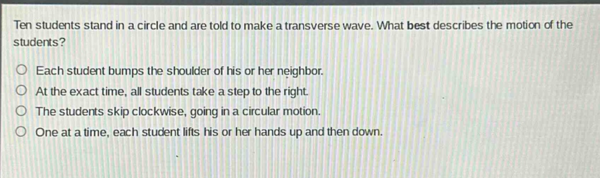 ten students stand in a circle and are told to make a transverse wave. what best describes the motion of the students?\n○ each student bumps the shoulder of his or her neighbor.\n○ at the exact time, all students take a step to the right.\n○ the students skip clockwise, going in a circular motion.\n○ one at a time, each student lifts his or her hands up and then down.