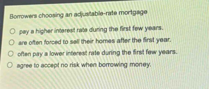 borrowers choosing an adjustable - rate mortgage\npay a higher interest rate during the first few years.\nare often forced to sell their homes after the first year.\noften pay a lower interest rate during the first few years.\nagee to accept no risk when borrowing money.