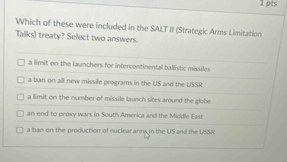 which of these were included in the salt ii (strategic arms limitation talks) treaty? select two answers.\n□ a limit on the launchers for intercontinental ballistic missiles\n□ a ban on all new missile programs in the us and the ussr\n□ a limit on the number of missile launch sites around the globe\n□ an end to proxy wars in south america and the middle east\n□ a ban on the production of nuclear arms in the us and the ussr