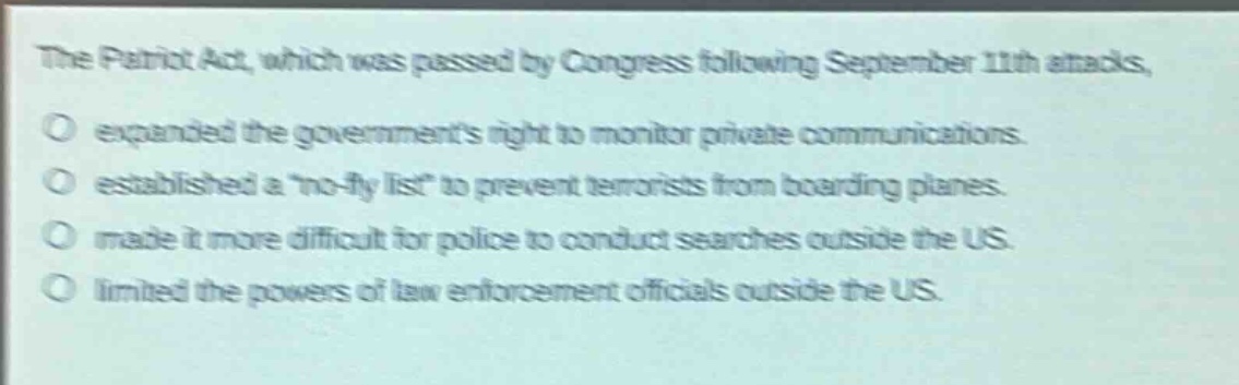 the patriot act, which was passed by congress following september 11th attacks, \no expanded the governments right to monitor private communications.\no established a \no - fly list\ to prevent terrorists from boarding planes.\no made it more difficult for police to conduct searches outside the us.\no limited the powers of law enforcement officials outside the us.