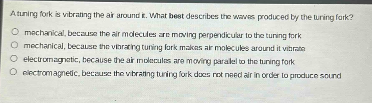 a tuning fork is vibrating the air around it. what best describes the waves produced by the tuning fork?\no mechanical, because the air molecules are moving perpendicular to the tuning fork\no mechanical, because the vibrating tuning fork makes air molecules around it vibrate\no electromagnetic, because the air molecules are moving parallel to the tuning fork\no electromagnetic, because the vibrating tuning fork does not need air in order to produce sound