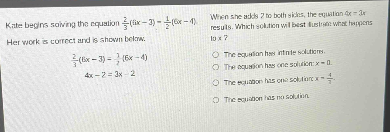 kate begins solving the equation $\frac{2}{3}(6x - 3)=\frac{1}{2}(6x - 4)$. her work is correct and is shown below.\n$\frac{2}{3}(6x - 3)=\frac{1}{2}(6x - 4)$\n$4x - 2 = 3x - 2$\nwhen she adds 2 to both sides, the equation $4x = 3x$ results. which solution will best illustrate what happens to x?\nthe equation has infinite solutions.\nthe equation has one solution: $x = 0$.\nthe equation has one solution: $x=\frac{4}{3}$.\nthe equation has no solution.
