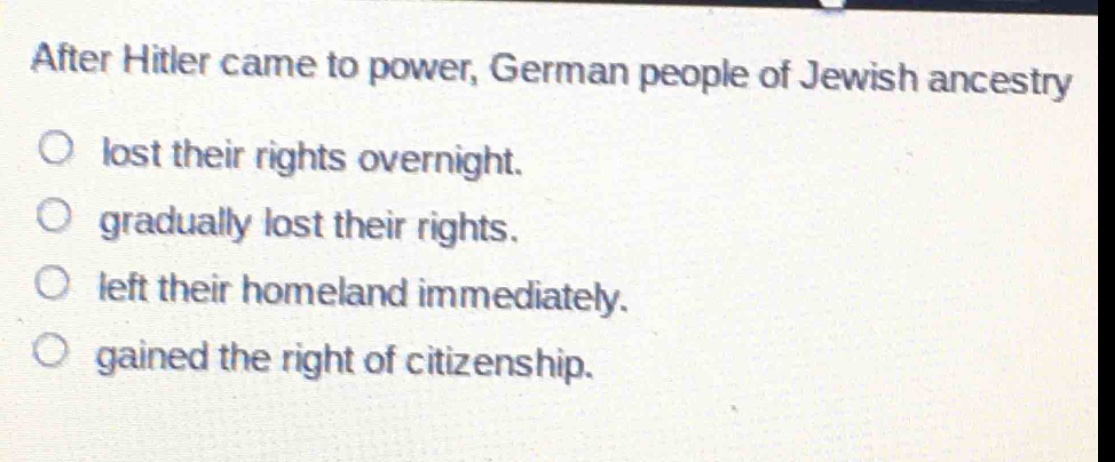 after hitler came to power, german people of jewish ancestry\n○ lost their rights overnight.\n○ gradually lost their rights.\n○ left their homeland immediately.\n○ gained the right of citizenship.