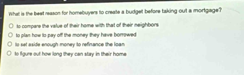 what is the best reason for homebuyers to create a budget before taking out a mortgage?\no to compare the value of their home with that of their neighbors\no to plan how to pay off the money they have borrowed\no to set aside enough money to refinance the loan\no to figure out how long they can stay in their home