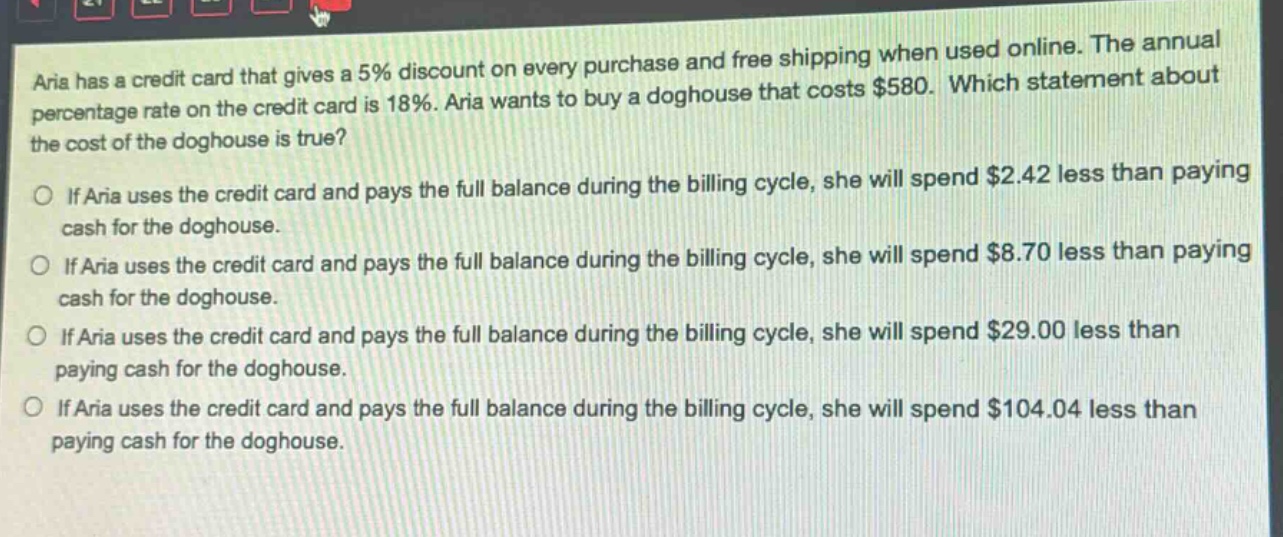 aria has a credit card that gives a 5% discount on every purchase and free shipping when used online. the annual percentage rate on the credit card is 18%. aria wants to buy a doghouse that costs $580. which statement about the cost of the doghouse is true?\nif aria uses the credit card and pays the full balance during the billing cycle, she will spend $2.42 less than paying cash for the doghouse.\nif aria uses the credit card and pays the full balance during the billing cycle, she will spend $8.70 less than paying cash for the doghouse.\nif aria uses the credit card and pays the full balance during the billing cycle, she will spend $29.00 less than paying cash for the doghouse.\nif aria uses the credit card and pays the full balance during the billing cycle, she will spend $104.04 less than paying cash for the doghouse.