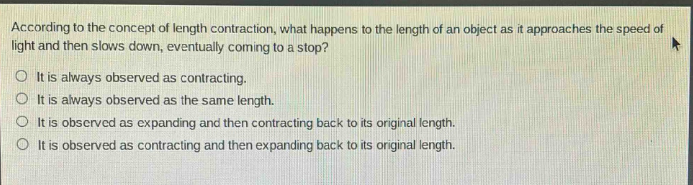 according to the concept of length contraction, what happens to the length of an object as it approaches the speed of light and then slows down, eventually coming to a stop?\nit is always observed as contracting.\nit is always observed as the same length.\nit is observed as expanding and then contracting back to its original length.\nit is observed as contracting and then expanding back to its original length.