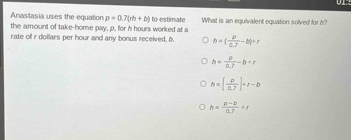 anastasia uses the equation $p = 0.7(rh + b)$ to estimate the amount of take - home pay, $p$, for $h$ hours worked at a rate of $r$ dollars per hour and any bonus received, $b$. what is an equivalent equation solved for $h$? $h=(\frac{p}{0.7}-b)div r$ $h=\frac{p}{0.7}-bdiv r$ $h = (\frac{p}{0.7})div r - b$ $h=\frac{p - b}{0.7}div r$