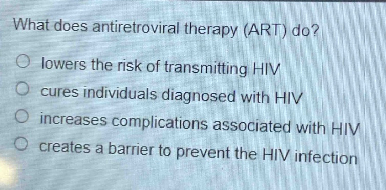 what does antiretroviral therapy (art) do?\nlowers the risk of transmitting hiv\ncures individuals diagnosed with hiv\nincreases complications associated with hiv\ncreates a barrier to prevent the hiv infection