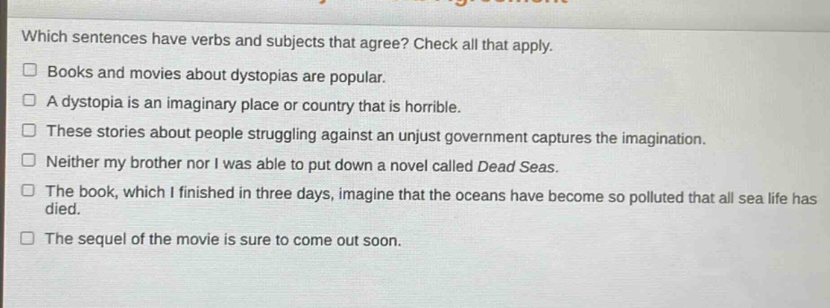 which sentences have verbs and subjects that agree? check all that apply.\n□ books and movies about dystopias are popular.\n□ a dystopia is an imaginary place or country that is horrible.\n□ these stories about people struggling against an unjust government captures the imagination.\n□ neither my brother nor i was able to put down a novel called dead seas.\n□ the book, which i finished in three days, imagine that the oceans have become so polluted that all sea life has died.\n□ the sequel of the movie is sure to come out soon.
