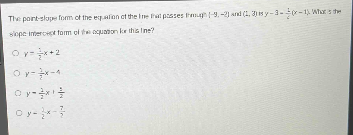 the point - slope form of the equation of the line that passes through (-9, -2) and (1, 3) is $y - 3=\frac{1}{2}(x - 1)$. what is the slope - intercept form of the equation for this line?\n$y=\frac{1}{2}x + 2$\n$y=\frac{1}{2}x-4$\n$y=\frac{1}{2}x+\frac{5}{2}$\n$y=\frac{1}{2}x-\frac{7}{2}$