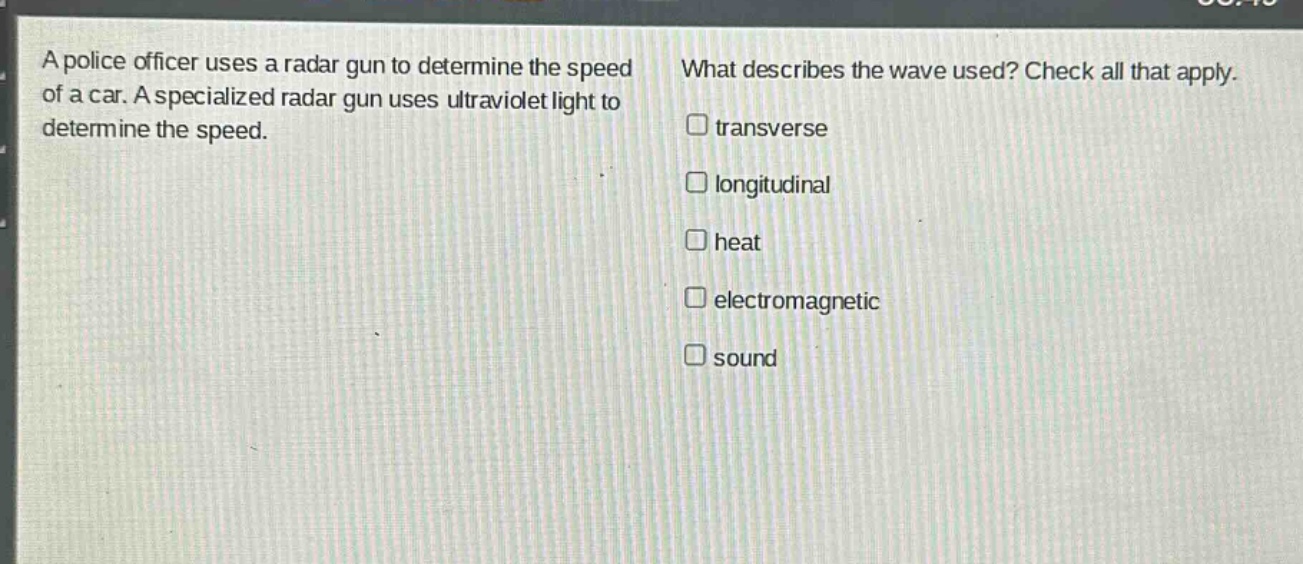 a police officer uses a radar gun to determine the speed of a car. a specialized radar gun uses ultraviolet light to determine the speed. what describes the wave used? check all that apply. transverse longitudinal heat electromagnetic sound
