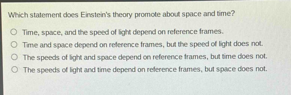 which statement does einsteins theory promote about space and time?\no time, space, and the speed of light depend on reference frames.\no time and space depend on reference frames, but the speed of light does not.\no the speeds of light and space depend on reference frames, but time does not.\no the speeds of light and time depend on reference frames, but space does not.