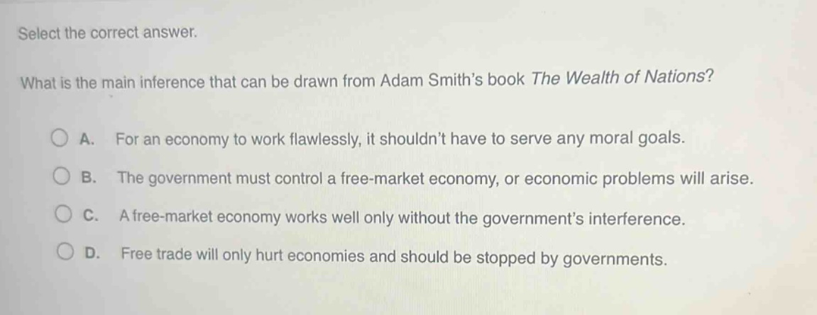 select the correct answer.\nwhat is the main inference that can be drawn from adam smith’s book the wealth of nations?\na. for an economy to work flawlessly, it shouldn’t have to serve any moral goals.\nb. the government must control a free - market economy, or economic problems will arise.\nc. a free - market economy works well only without the government’s interference.\nd. free trade will only hurt economies and should be stopped by governments.