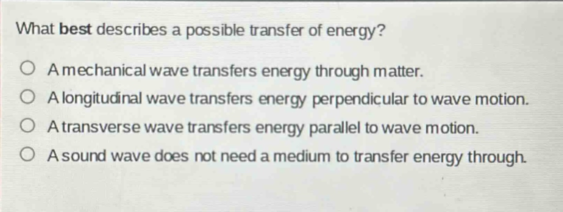 what best describes a possible transfer of energy?\na mechanical wave transfers energy through matter.\na longitudinal wave transfers energy perpendicular to wave motion.\na transverse wave transfers energy parallel to wave motion.\na sound wave does not need a medium to transfer energy through.