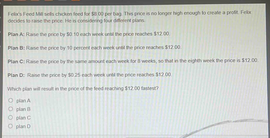felixs feed mill sells chicken feed for $8.00 per bag. this price is no longer high enough to create a profit. felix decides to raise the price. he is considering four different plans.\n\nplan a: raise the price by $0.10 each week until the price reaches $12.00.\n\nplan b: raise the price by 10 percent each week until the price reaches $12.00.\n\nplan c: raise the price by the same amount each week for 8 weeks, so that in the eighth week the price is $12.00.\n\nplan d: raise the price by $0.25 each week until the price reaches $12.00.\n\nwhich plan will result in the price of the feed reaching $12.00 fastest?\n\no plan a\no plan b\no plan c\no plan d