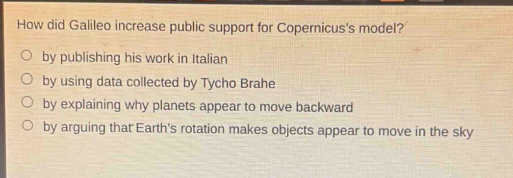 how did galileo increase public support for copernicuss model?\nby publishing his work in italian\nby using data collected by tycho brahe\nby explaining why planets appear to move backward\nby arguing that earths rotation makes objects appear to move in the sky