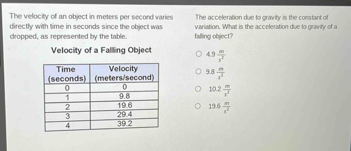 the velocity of an object in meters per second varies directly with time in seconds since the object was dropped, as represented by the table.\n\nvelocity of a falling object\n\n| time (seconds) | velocity (meters/second) |\n| ---- | ---- |\n| 0 | 0 |\n| 1 | 9.8 |\n| 2 | 19.6 |\n| 3 | 29.4 |\n| 4 | 39.2 |\n\nthe acceleration due to gravity is the constant of variation. what is the acceleration due to gravity of a falling object?\n\n$4.9\\frac{m}{s^{2}}$ \n$9.8\\frac{m}{s^{2}}$ \n$10.2\\frac{m}{s^{2}}$ \n$19.6\\frac{m}{s^{2}}$