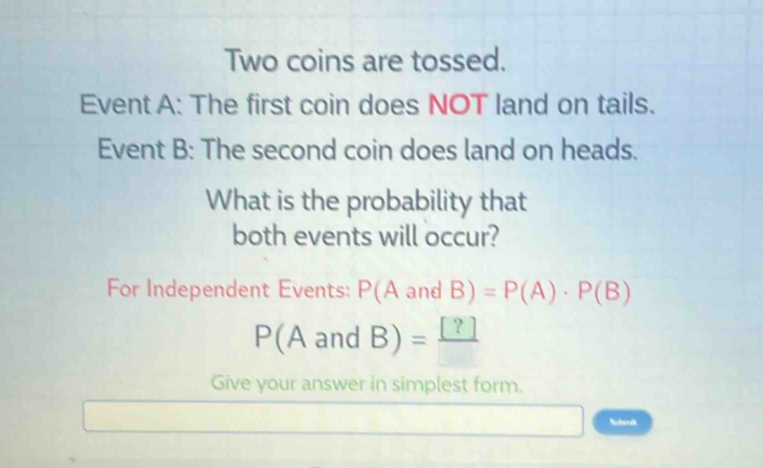 two coins are tossed. event a: the first coin does not land on tails. event b: the second coin does land on heads. what is the probability that both events will occur? for independent events: p(a and b) = p(a) · p(b) p(a and b) = ? give your answer in simplest form.