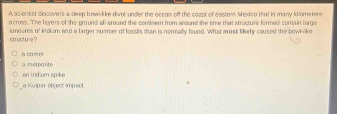 a scientist discovers a deep bowl - like divot under the ocean off the coast of eastern mexico that is many kilometers across. the layers of the ground all around the continent from around the time that structure formed contain large amounts of iridium and a larger number of fossils than is normally found. what most likely caused the bowl - like structure?\n a comet\n a meteorite\n an iridium spike\n a kuiper object impact