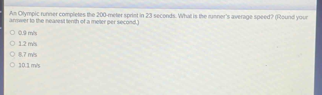 an olympic runner completes the 200 - meter sprint in 23 seconds. what is the runners average speed? (round your answer to the nearest tenth of a meter per second.)\n0.9 m/s\n1.2 m/s\n8.7 m/s\n10.1 m/s