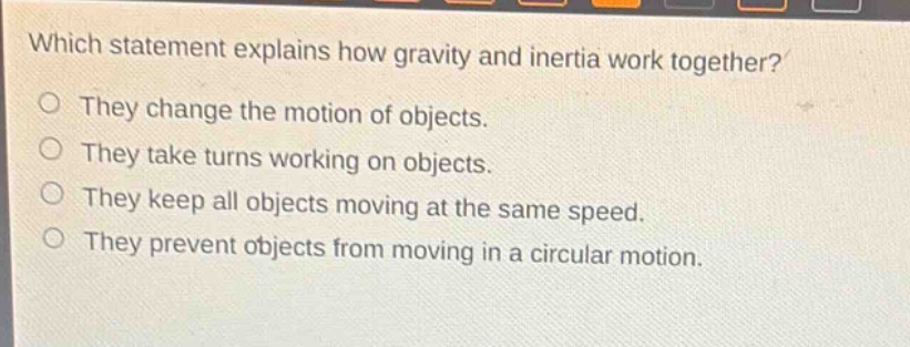 which statement explains how gravity and inertia work together?\no they change the motion of objects.\no they take turns working on objects.\no they keep all objects moving at the same speed.\no they prevent objects from moving in a circular motion.