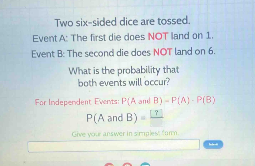 two six - sided dice are tossed. event a: the first die does not land on 1. event b: the second die does not land on 6. what is the probability that both events will occur? for independent events: p(a and b)=p(a)·p(b) p(a and b)=? give your answer in simplest form.