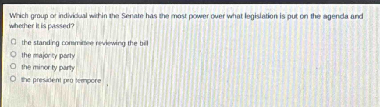which group or individual within the senate has the most power over what legislation is put on the agenda and whether it is passed?\no the standing committee reviewing the bill\no the majority party\no the minority party\no the president pro tempore