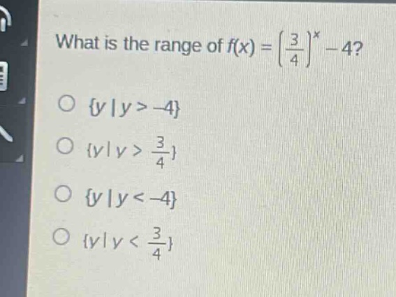 what is the range of $f(x) = (\\frac{3}{4})^x - 4$?\n\\(\\{y|y > - 4\\}\n\\(\\{y|y > \\frac{3}{4}\\}\n\\(\\{y|y < - 4\\}\n\\(\\{y|y < \\frac{3}{4}\\})