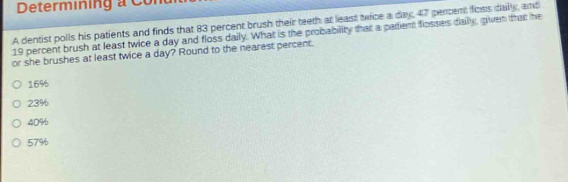 a dentist polls his patients and finds that 83 percent brush their teeth at least twice a day, 47 percent floss daily, and 19 percent brush at least twice a day and floss daily. what is the probability that a patient flosses daily, given that he or she brushes at least twice a day? round to the nearest percent.\n16%\n23%\n40%\n57%