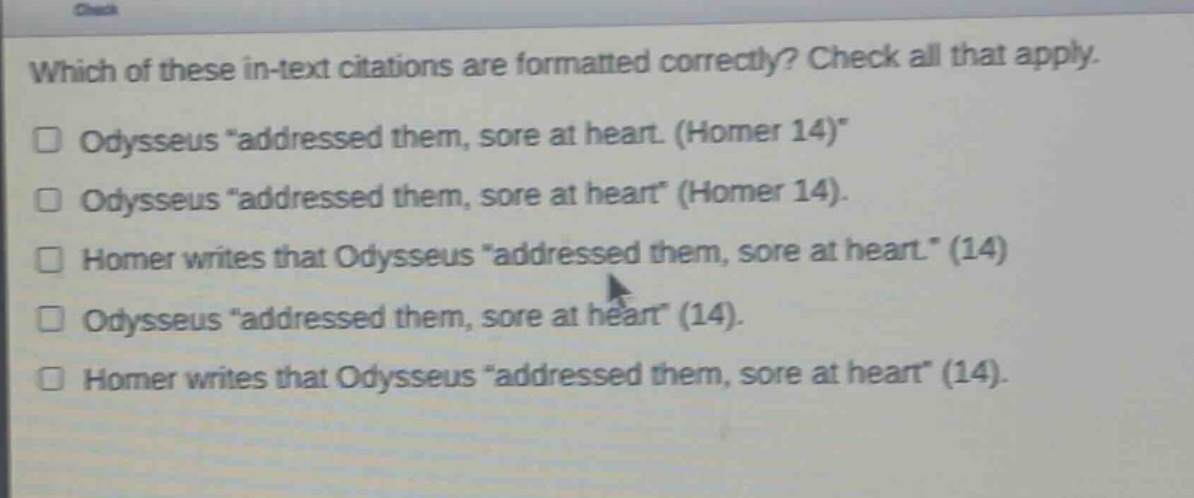 which of these in - text citations are formatted correctly? check all that apply.\n□ odysseus “addressed them, sore at heart. (homer 14)”\n□ odysseus “addressed them, sore at heart” (homer 14).\n□ homer writes that odysseus “addressed them, sore at heart.” (14)\n□ odysseus “addressed them, sore at heart” (14).\n□ homer writes that odysseus “addressed them, sore at heart” (14).