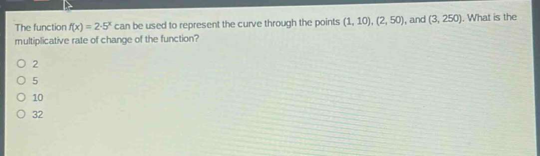 the function $f(x)=2cdot5^{x}$ can be used to represent the curve through the points $(1, 10), (2, 50)$, and $(3, 250)$. what is the multiplicative rate of change of the function?\n2\n5\n10\n32