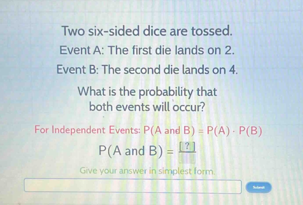 two six - sided dice are tossed. event a: the first die lands on 2. event b: the second die lands on 4. what is the probability that both events will occur? for independent events: p(a and b)=p(a)·p(b) p(a and b)=? give your answer in simplest form.