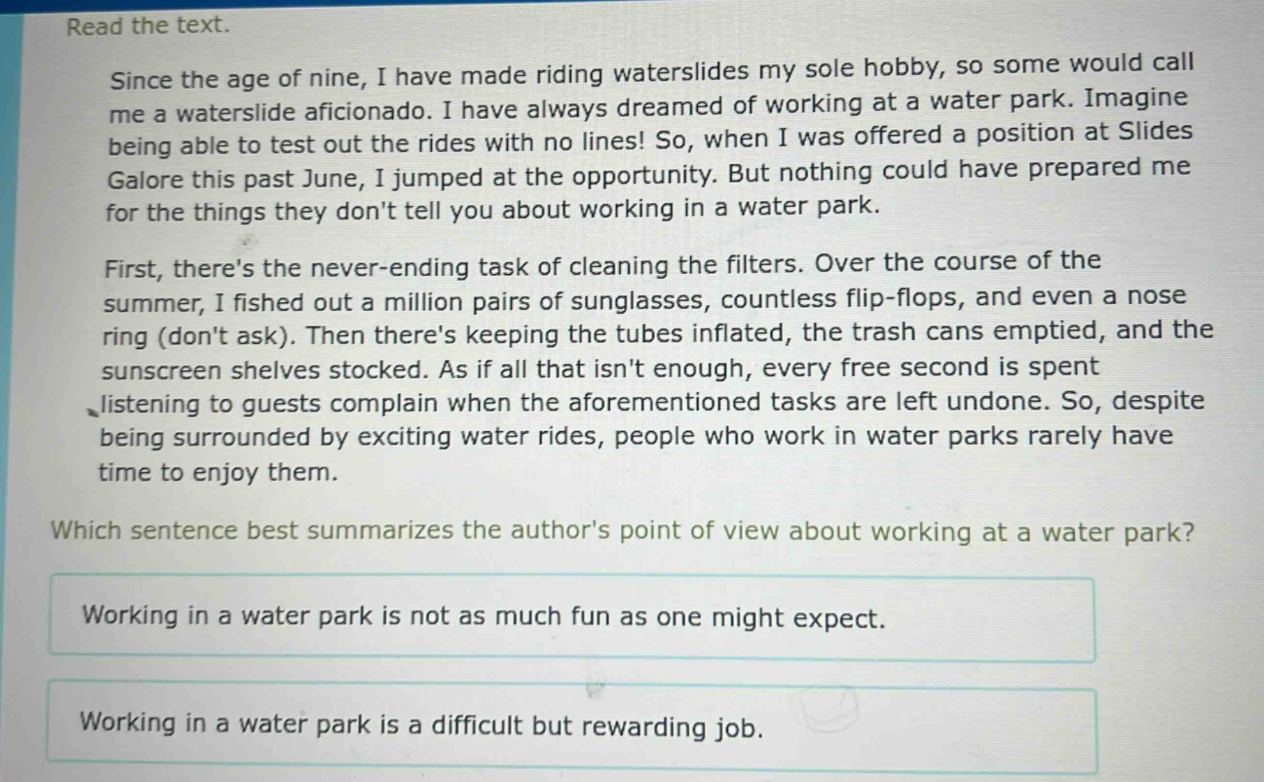 read the text.\nsince the age of nine, i have made riding waterslides my sole hobby, so some would call me a waterslide aficionado. i have always dreamed of working at a water park. imagine being able to test out the rides with no lines! so, when i was offered a position at slides galore this past june, i jumped at the opportunity. but nothing could have prepared me for the things they dont tell you about working in a water park.\nfirst, theres the never - ending task of cleaning the filters. over the course of the summer, i fished out a million pairs of sunglasses, countless flip - flops, and even a nose ring (dont ask). then theres keeping the tubes inflated, the trash cans emptied, and the sunscreen shelves stocked. as if all that isnt enough, every free second is spent listening to guests complain when the aforementioned tasks are left undone. so, despite being surrounded by exciting water rides, people who work in water parks rarely have time to enjoy them.\nwhich sentence best summarizes the authors point of view about working at a water park?\nworking in a water park is not as much fun as one might expect.\nworking in a water park is a difficult but rewarding job.