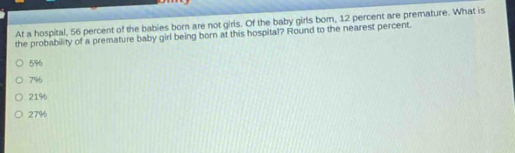 at a hospital, 56 percent of the babies born are not girls. of the baby girls born, 12 percent are premature. what is the probability of a premature baby girl being born at this hospital? round to the nearest percent.\n5%\n7%\n21%\n27%