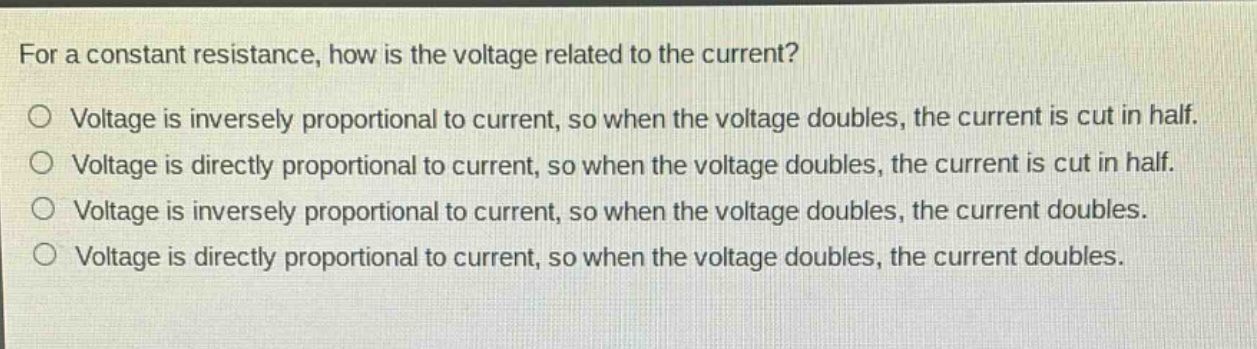 for a constant resistance, how is the voltage related to the current?\no voltage is inversely proportional to current, so when the voltage doubles, the current is cut in half.\no voltage is directly proportional to current, so when the voltage doubles, the current is cut in half.\no voltage is inversely proportional to current, so when the voltage doubles, the current doubles.\no voltage is directly proportional to current, so when the voltage doubles, the current doubles.
