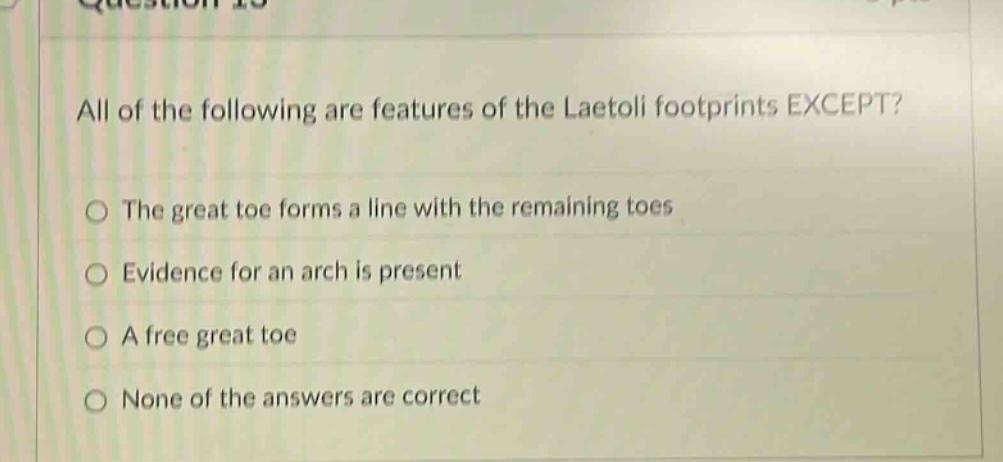 all of the following are features of the laetoli footprints except?\nthe great toe forms a line with the remaining toes\nevidence for an arch is present\na free great toe\nnone of the answers are correct