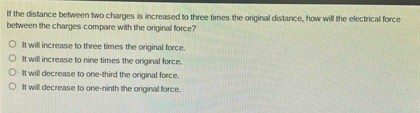 if the distance between two charges is increased to three times the original distance, how will the electrical force between the charges compare with the original force?\nit will increase to three times the original force.\nit will increase to nine times the original force.\nit will decrease to one - third the original force.\nit will decrease to one - ninth the original force.