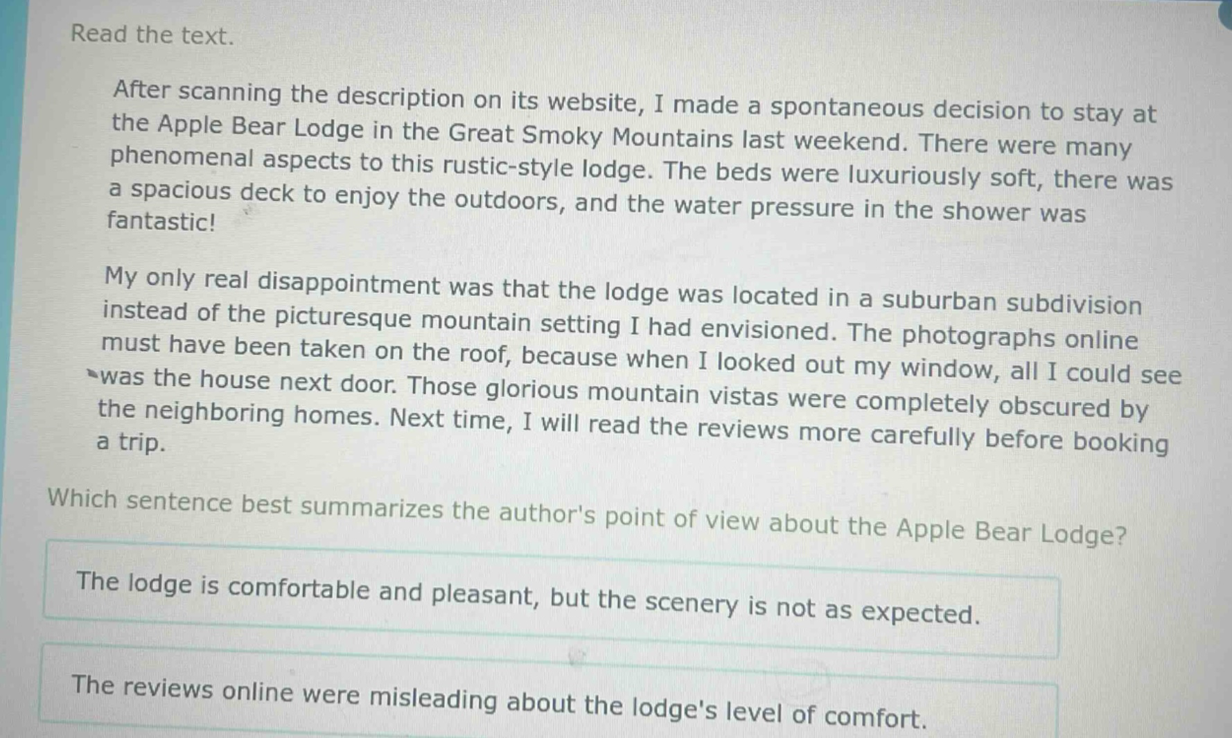 read the text.\nafter scanning the description on its website, i made a spontaneous decision to stay at the apple bear lodge in the great smoky mountains last weekend. there were many phenomenal aspects to this rustic - style lodge. the beds were luxuriously soft, there was a spacious deck to enjoy the outdoors, and the water pressure in the shower was fantastic!\nmy only real disappointment was that the lodge was located in a suburban subdivision instead of the picturesque mountain setting i had envisioned. the photographs online must have been taken on the roof, because when i looked out my window, all i could see was the house next door. those glorious mountain vistas were completely obscured by the neighboring homes. next time, i will read the reviews more carefully before booking a trip.\nwhich sentence best summarizes the authors point of view about the apple bear lodge?\nthe lodge is comfortable and pleasant, but the scenery is not as expected.\nthe reviews online were misleading about the lodges level of comfort.
